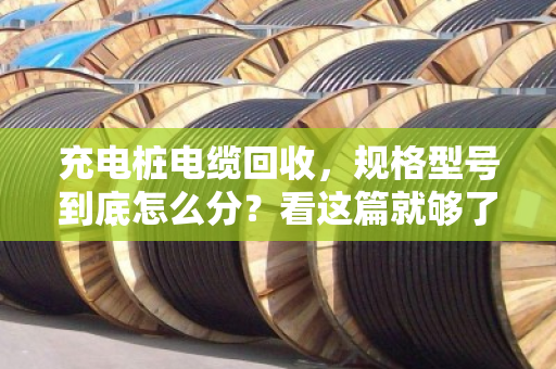 充电桩电缆回收,规格型号到底怎么分?看这篇就够了,别再瞎扔了 充电桩电缆回收,规格型号到底怎么分?看这篇就够了,别再瞎扔了