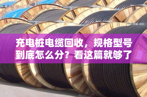 充电桩电缆回收，规格型号到底怎么分？看这篇就够了，别再瞎扔了
