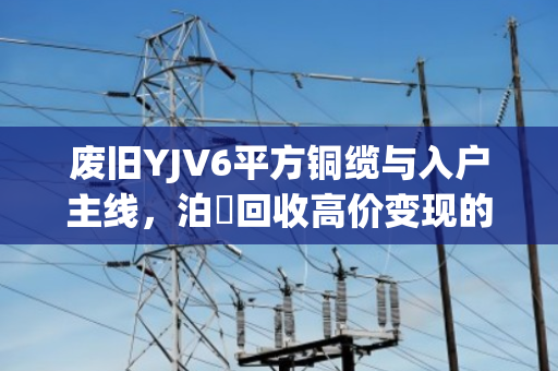 废旧YJV6平方铜缆与入户主线，泊祎回收高价变现的硬道理
