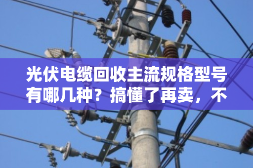光伏电缆回收主流规格型号有哪几种?搞懂了再卖,不亏一分钱 光伏电缆回收主流规格型号有哪几种?搞懂了再卖,不亏一分钱