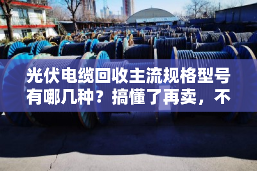 光伏电缆回收主流规格型号有哪几种?搞懂了再卖,不亏一分钱 光伏电缆回收主流规格型号有哪几种?搞懂了再卖,不亏一分钱