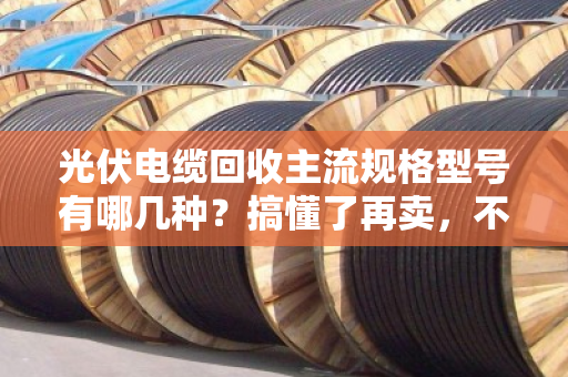 光伏电缆回收主流规格型号有哪几种？搞懂了再卖，不亏一分钱