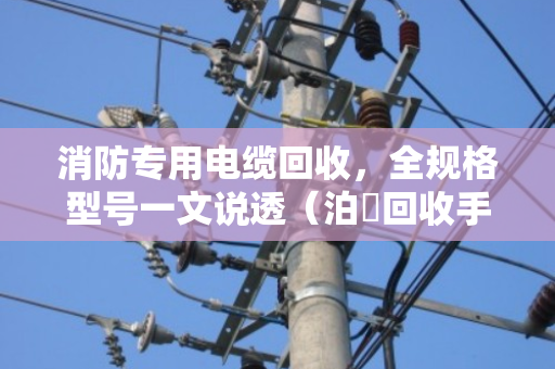 消防专用电缆回收，全规格型号一文说透（泊祎回收手把手教你避坑）
