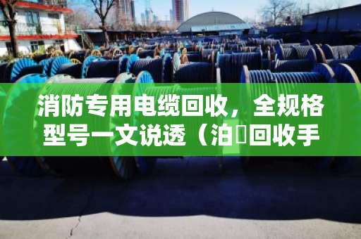 消防专用电缆回收，全规格型号一文说透（泊祎回收手把手教你避坑）