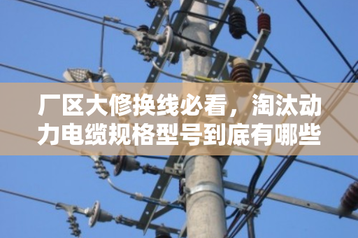 厂区大修换线必看,淘汰动力电缆规格型号到底有哪些?别等停产才后悔 厂区大修换线必看,淘汰动力电缆规格型号到底有哪些?别等停产才后悔