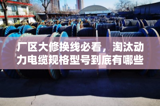厂区大修换线必看,淘汰动力电缆规格型号到底有哪些?别等停产才后悔 厂区大修换线必看,淘汰动力电缆规格型号到底有哪些?别等停产才后悔