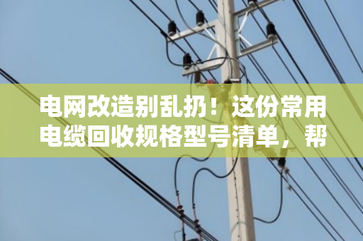 电网改造别乱扔！这份常用电缆回收规格型号清单，帮你多卖好几千