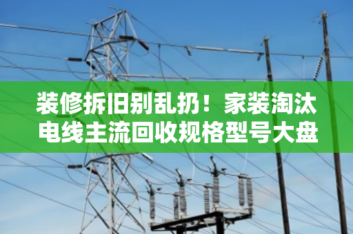 装修拆旧别乱扔！家装淘汰电线主流回收规格型号大盘点，别让铜线当废铁卖