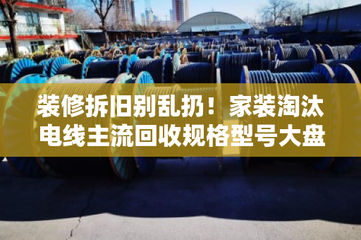 装修拆旧别乱扔！家装淘汰电线主流回收规格型号大盘点，别让铜线当废铁卖