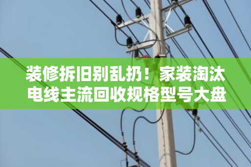 装修拆旧别乱扔！家装淘汰电线主流回收规格型号大盘点，别让铜线当废铁卖