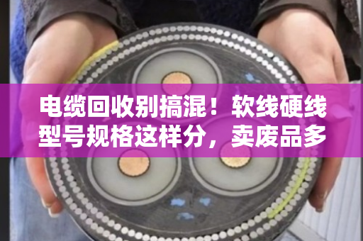 电缆回收别搞混！软线硬线型号规格这样分，卖废品多赚好几千