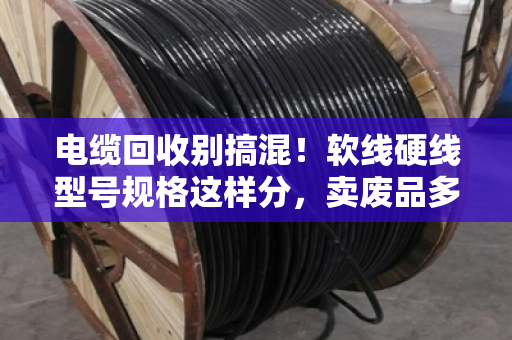 电缆回收别搞混！软线硬线型号规格这样分，卖废品多赚好几千