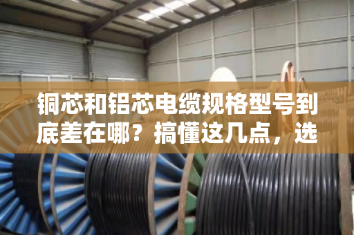 铜芯和铝芯电缆规格型号到底差在哪?搞懂这几点,选型不踩坑 铜芯和铝芯电缆规格型号到底差在哪?搞懂这几点,选型不踩坑