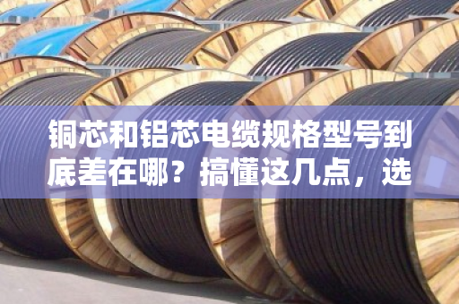 铜芯和铝芯电缆规格型号到底差在哪？搞懂这几点，选型不踩坑