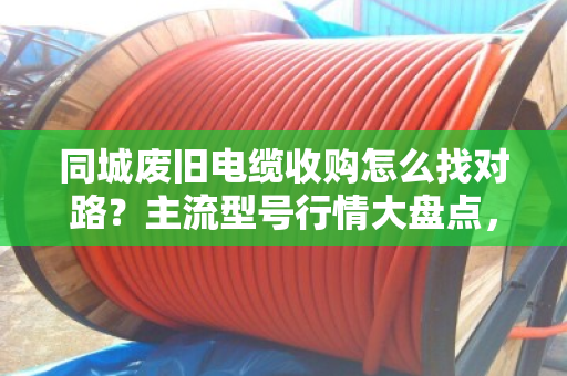 同城废旧电缆收购怎么找对路？主流型号行情大盘点，看完不踩坑