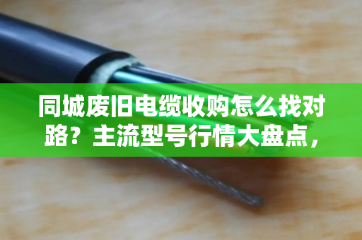 同城废旧电缆收购怎么找对路？主流型号行情大盘点，看完不踩坑