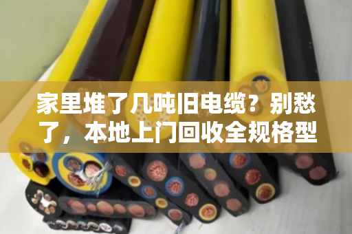 家里堆了几吨旧电缆？别愁了，本地上门回收全规格型号一次讲透