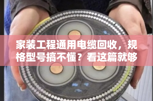家装工程通用电缆回收，规格型号搞不懂？看这篇就够用了