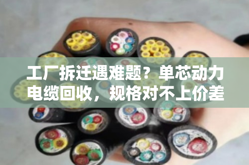 工厂拆迁遇难题？单芯动力电缆回收，规格对不上价差大，泊祎回收帮你算明白账