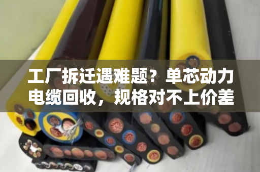 工厂拆迁遇难题？单芯动力电缆回收，规格对不上价差大，泊祎回收帮你算明白账