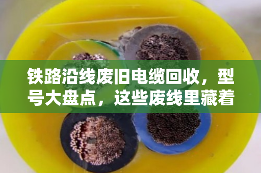 铁路沿线废旧电缆回收，型号大盘点，这些废线里藏着真金白银