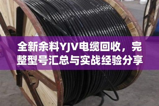 全新余料YJV电缆回收,完整型号汇总与实战经验分享(泊祎回收手记) 全新余料YJV电缆回收,完整型号汇总与实战经验分享(泊祎回收手记)