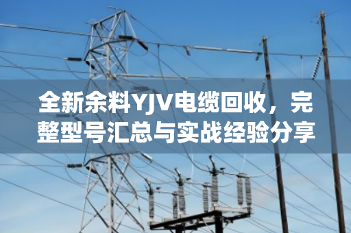 全新余料YJV电缆回收，完整型号汇总与实战经验分享（泊祎回收手记）