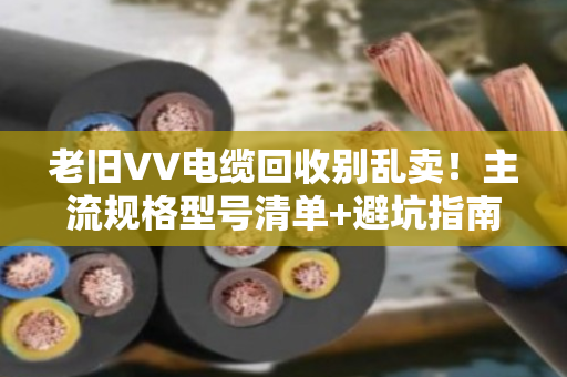 老旧VV电缆回收别乱卖!主流规格型号清单+避坑指南,看完再出手 老旧VV电缆回收别乱卖!主流规格型号清单+避坑指南,看完再出手