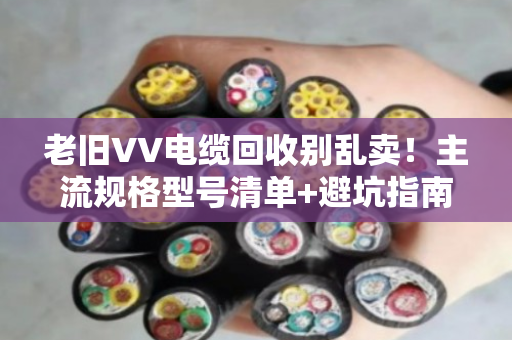 老旧VV电缆回收别乱卖！主流规格型号清单+避坑指南，看完再出手