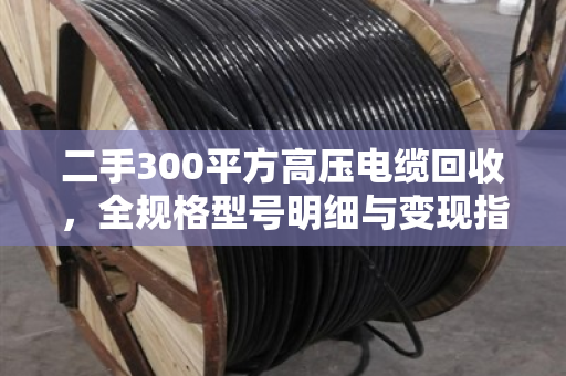 二手300平方高压电缆回收，全规格型号明细与变现指南