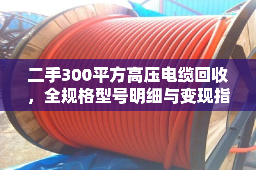 二手300平方高压电缆回收，全规格型号明细与变现指南