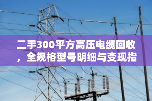 二手300平方高压电缆回收，全规格型号明细与变现指南