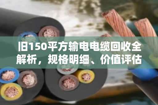 旧150平方输电电缆回收全解析,规格明细、价值评估与合规处置指南 旧150平方输电电缆回收全解析,规格明细、价值评估与合规处置指南