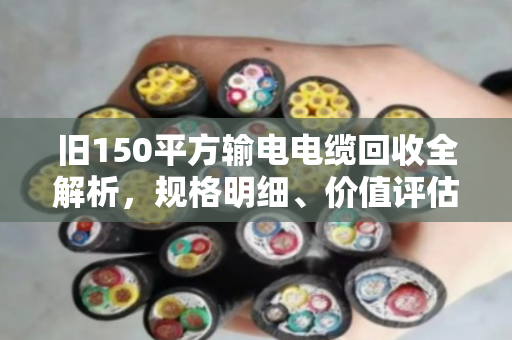 旧150平方输电电缆回收全解析,规格明细、价值评估与合规处置指南 旧150平方输电电缆回收全解析,规格明细、价值评估与合规处置指南