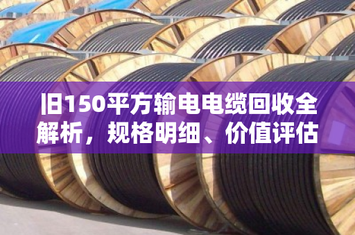 旧150平方输电电缆回收全解析，规格明细、价值评估与合规处置指南