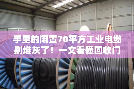 手里的闲置70平方工业电缆别堆灰了！一文看懂回收门道与规格行情（附真实案例）