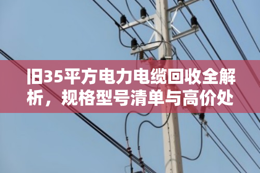 旧35平方电力电缆回收全解析，规格型号清单与高价处置指南
