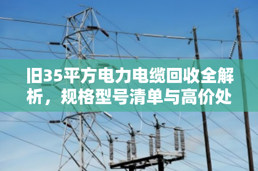旧35平方电力电缆回收全解析，规格型号清单与高价处置指南