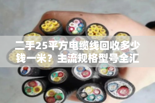 二手25平方电缆线回收多少钱一米？主流规格型号全汇总，别被坑了！