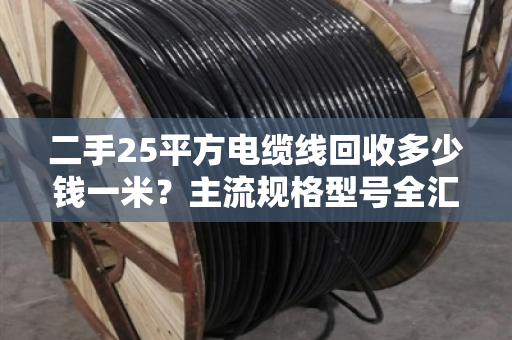二手25平方电缆线回收多少钱一米？主流规格型号全汇总，别被坑了！