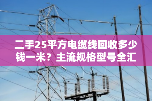 二手25平方电缆线回收多少钱一米？主流规格型号全汇总，别被坑了！