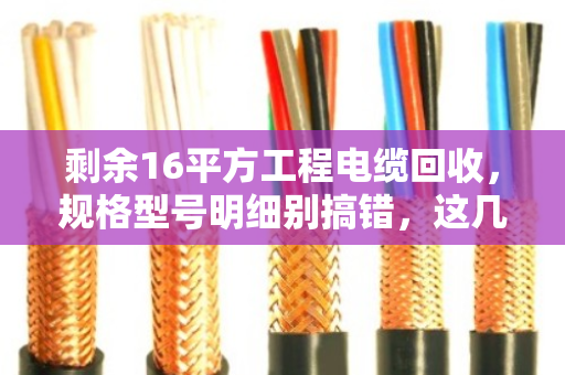 剩余16平方工程电缆回收，规格型号明细别搞错，这几点直接决定你的回款价