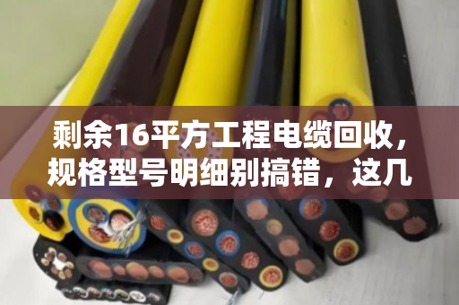 剩余16平方工程电缆回收，规格型号明细别搞错，这几点直接决定你的回款价