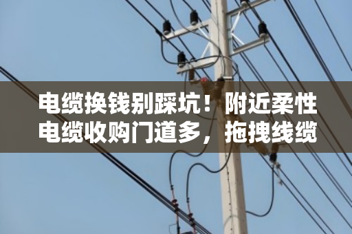 电缆换钱别踩坑!附近柔性电缆收购门道多,拖拽线缆规格搞懂再出手 电缆换钱别踩坑!附近柔性电缆收购门道多,拖拽线缆规格搞懂再出手