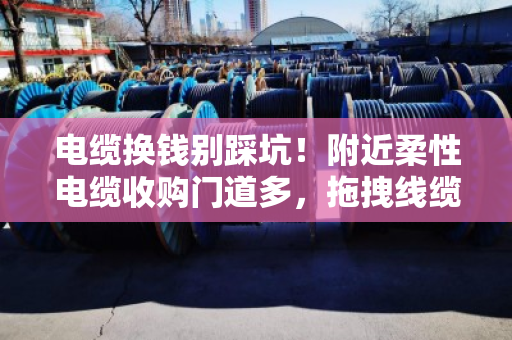 电缆换钱别踩坑!附近柔性电缆收购门道多,拖拽线缆规格搞懂再出手 电缆换钱别踩坑!附近柔性电缆收购门道多,拖拽线缆规格搞懂再出手