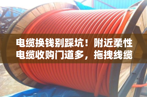 电缆换钱别踩坑！附近柔性电缆收购门道多，拖拽线缆规格搞懂再出手