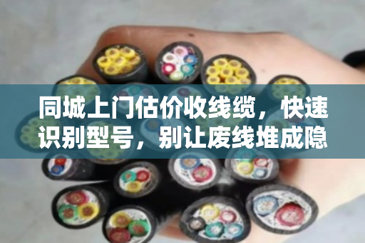 同城上门估价收线缆，快速识别型号，别让废线堆成隐形浪费