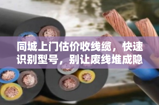 同城上门估价收线缆，快速识别型号，别让废线堆成隐形浪费