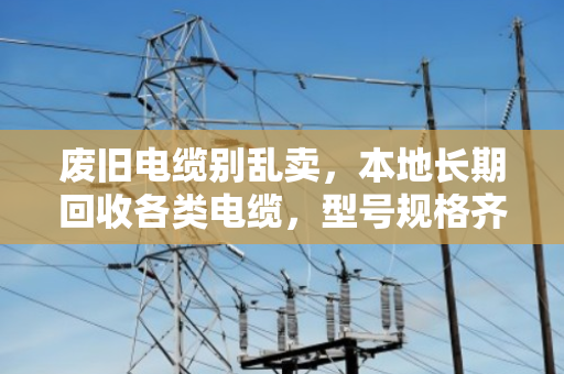 废旧电缆别乱卖，本地长期回收各类电缆，型号规格齐全，价格透明才靠谱