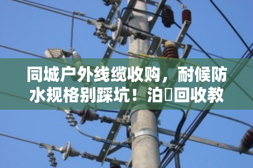 同城户外线缆收购，耐候防水规格别踩坑！泊祎回收教你避雷变废为宝